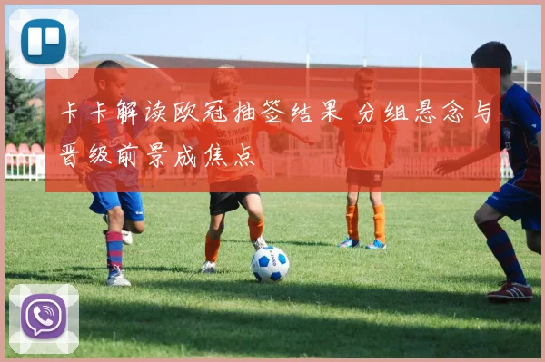 卡卡解读欧冠抽签结果 分组悬念与晋级前景成焦点