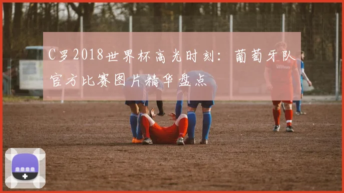 C罗2018世界杯高光时刻：葡萄牙队官方比赛图片精华盘点