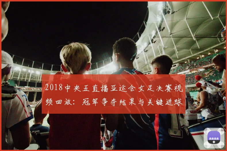 2018中央五直播亚运会女足决赛视频回放：冠军争夺结果与关键进球时间节点