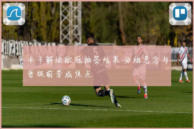 卡卡解读欧冠抽签结果 分组悬念与晋级前景成焦点