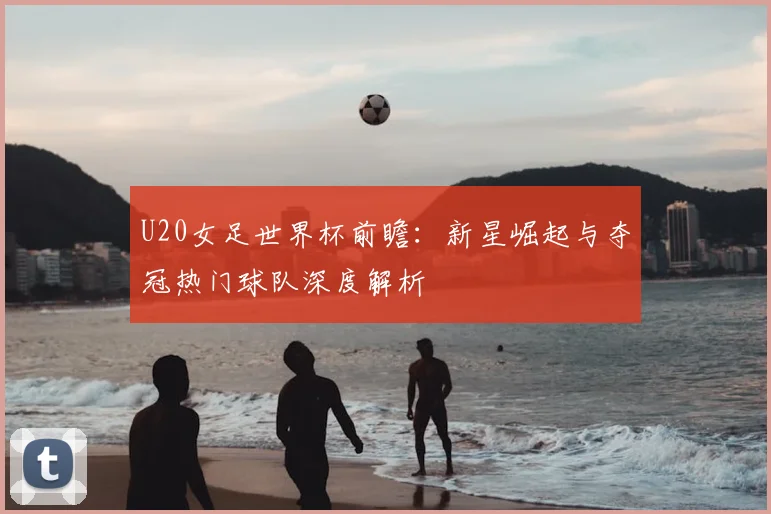 U20女足世界杯前瞻：新星崛起与夺冠热门球队深度解析