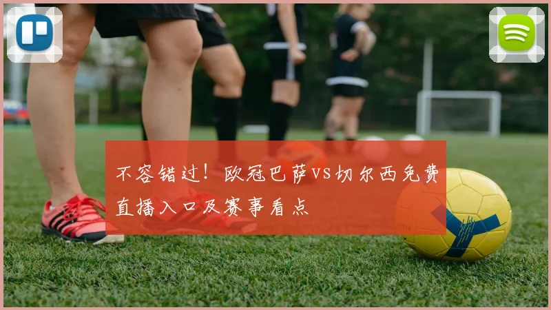 不容错过！欧冠巴萨vs切尔西免费直播入口及赛事看点