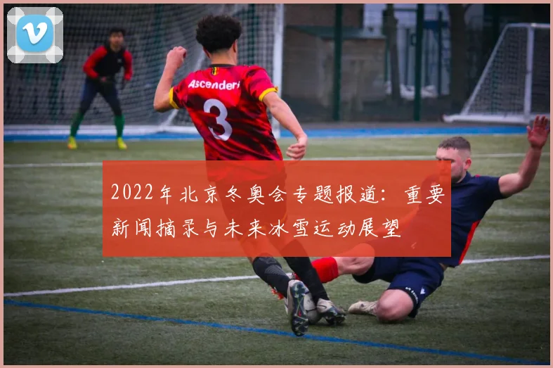 2022年北京冬奥会专题报道：重要新闻摘录与未来冰雪运动展望