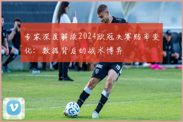 专家深度解读2024欧冠决赛赔率变化：数据背后的战术博弈