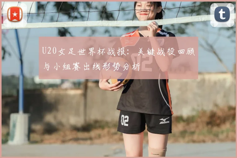 U20女足世界杯战报：关键战役回顾与小组赛出线形势分析