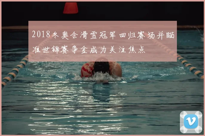 2018冬奥会滑雪冠军回归赛场并瞄准世锦赛争金成为关注焦点